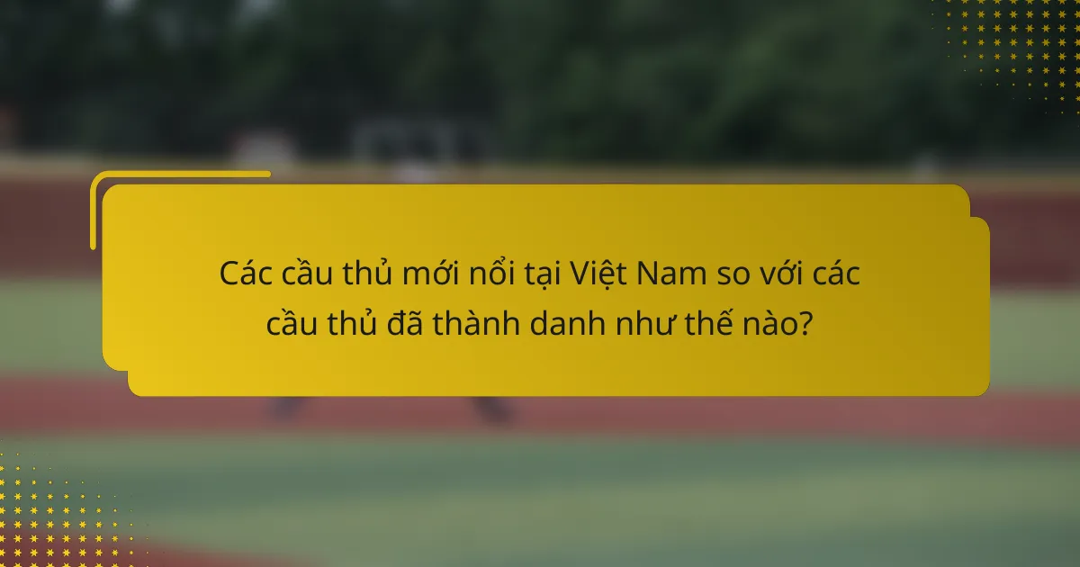 Các cầu thủ mới nổi tại Việt Nam so với các cầu thủ đã thành danh như thế nào?