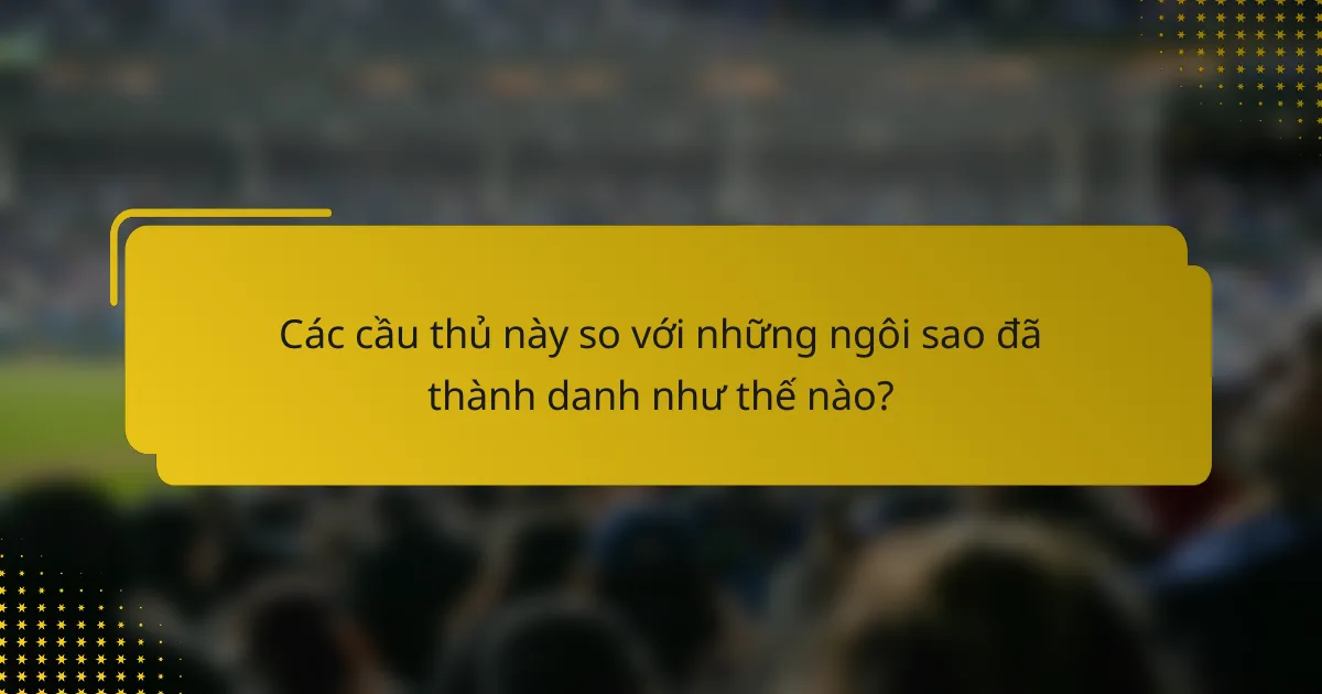 Các cầu thủ này so với những ngôi sao đã thành danh như thế nào?