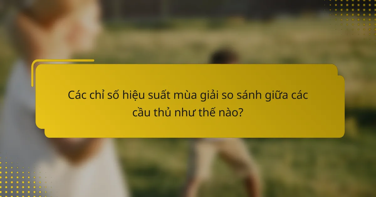 Các chỉ số hiệu suất mùa giải so sánh giữa các cầu thủ như thế nào?