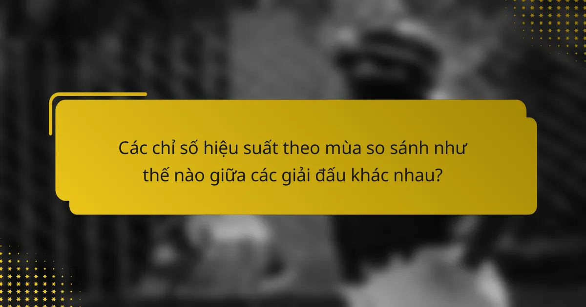 Các chỉ số hiệu suất theo mùa so sánh như thế nào giữa các giải đấu khác nhau?