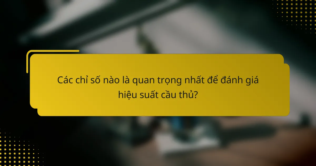 Các chỉ số nào là quan trọng nhất để đánh giá hiệu suất cầu thủ?