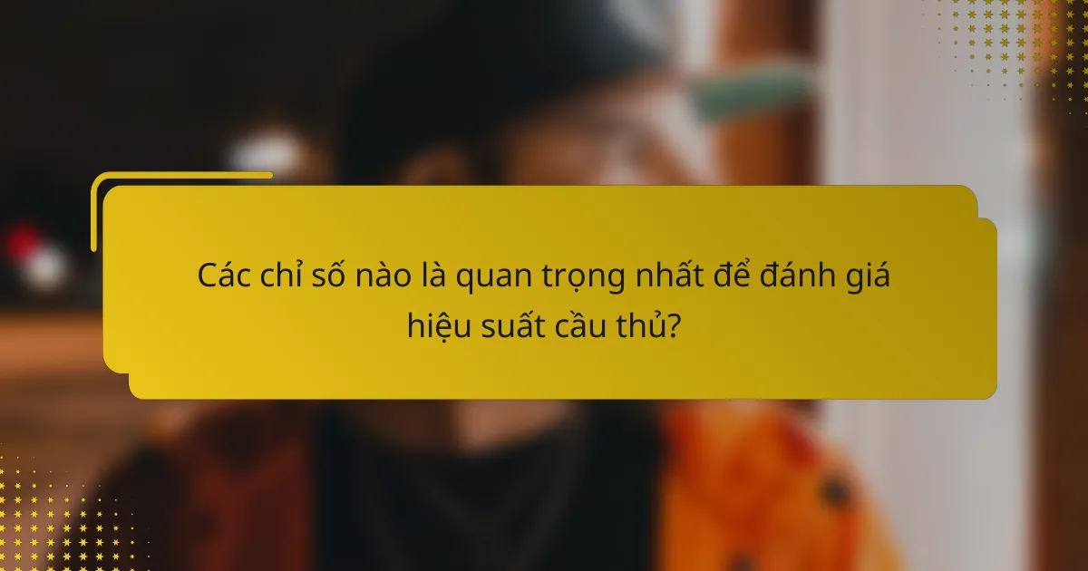 Các chỉ số nào là quan trọng nhất để đánh giá hiệu suất cầu thủ?