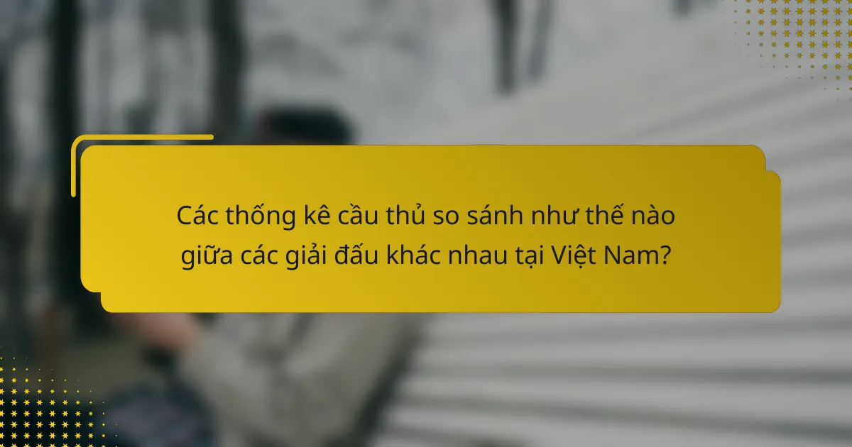 Các thống kê cầu thủ so sánh như thế nào giữa các giải đấu khác nhau tại Việt Nam?
