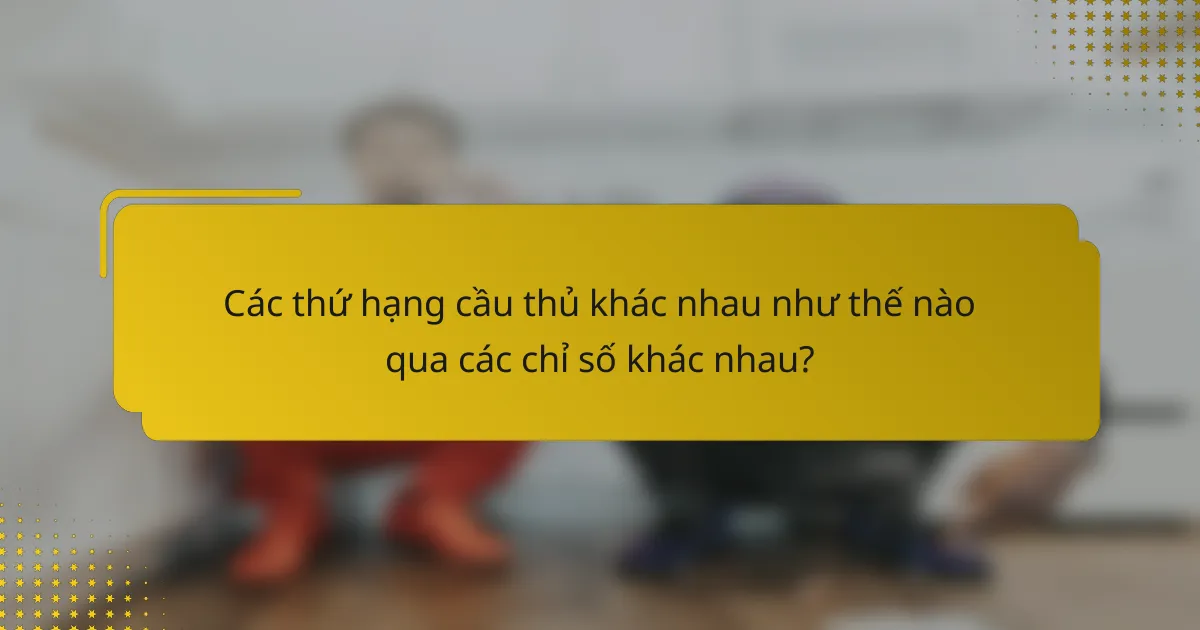 Các thứ hạng cầu thủ khác nhau như thế nào qua các chỉ số khác nhau?