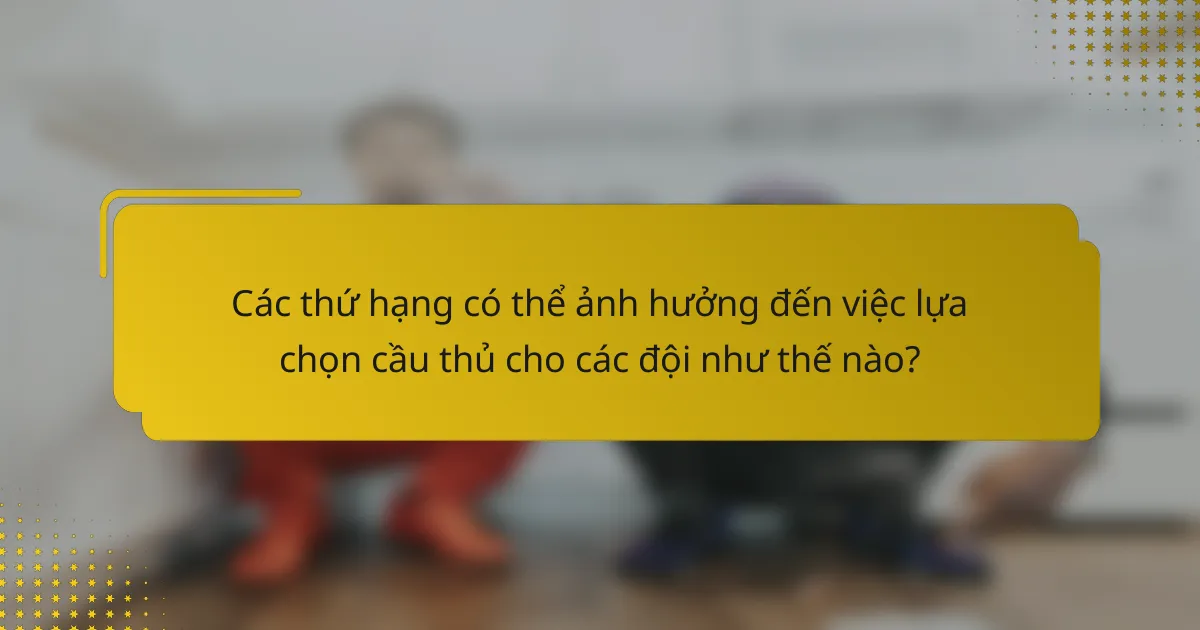 Các thứ hạng có thể ảnh hưởng đến việc lựa chọn cầu thủ cho các đội như thế nào?