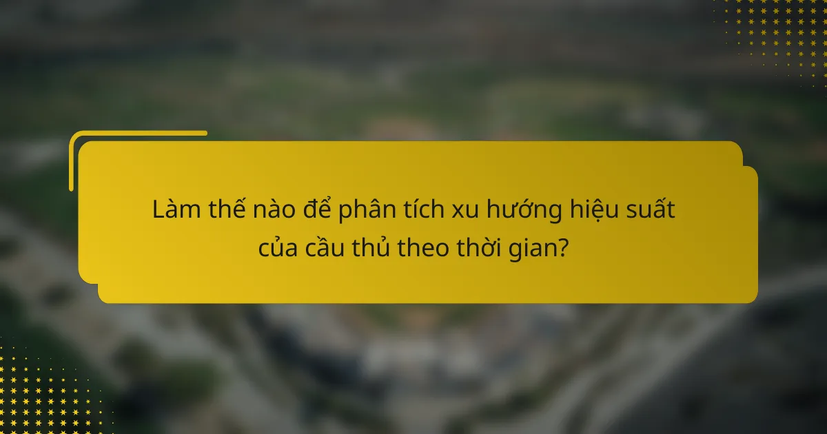 Làm thế nào để phân tích xu hướng hiệu suất của cầu thủ theo thời gian?