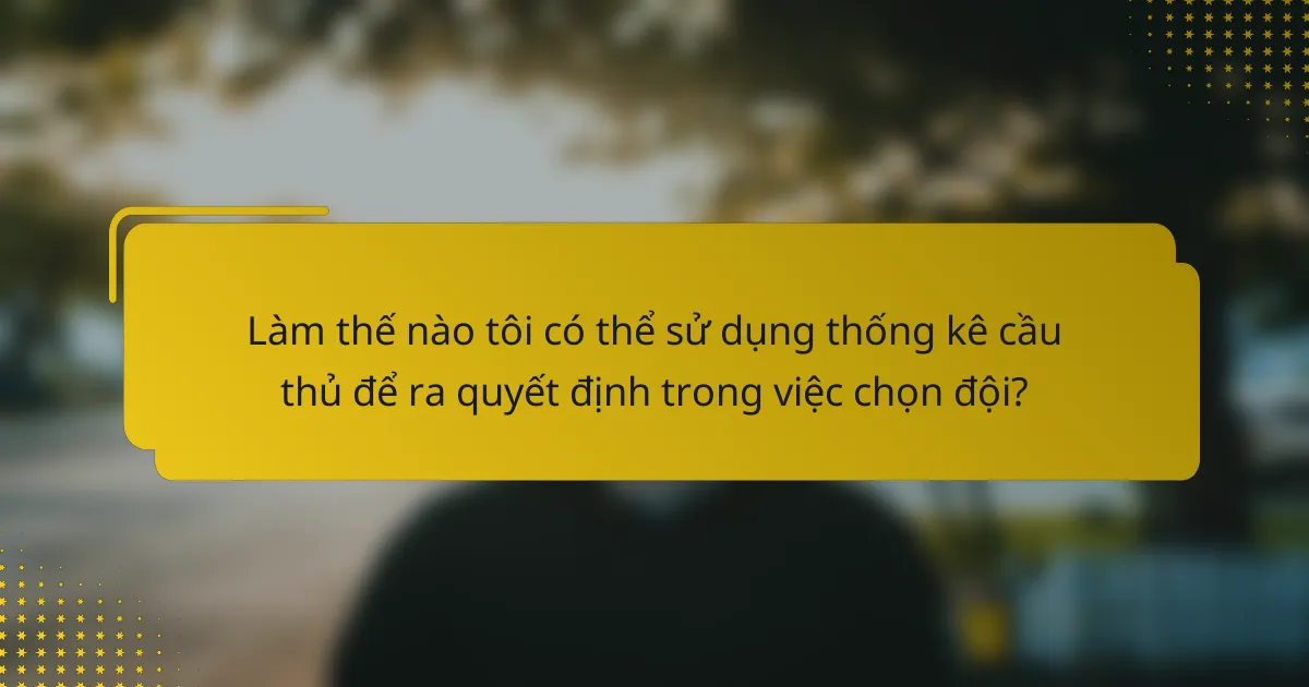 Làm thế nào tôi có thể sử dụng thống kê cầu thủ để ra quyết định trong việc chọn đội?